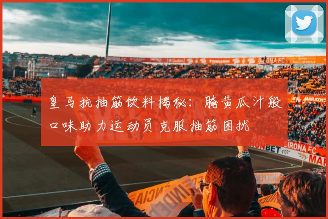 皇马抗抽筋饮料揭秘：腌黄瓜汁般口味助力运动员克服抽筋困扰