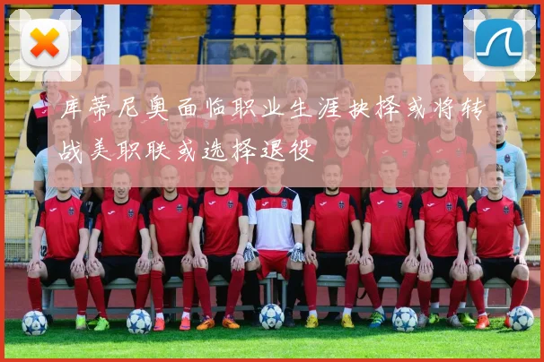 库蒂尼奥面临职业生涯抉择或将转战美职联或选择退役