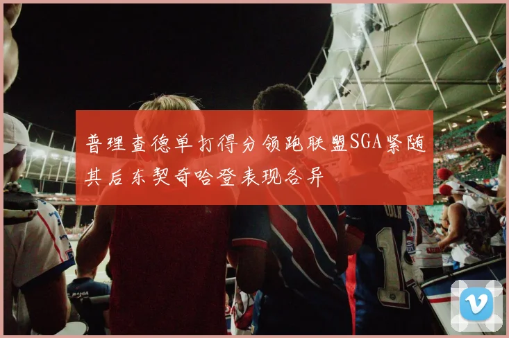 普理查德单打得分领跑联盟SGA紧随其后东契奇哈登表现各异