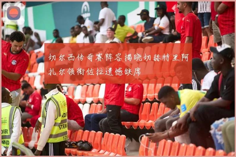 切尔西传奇赛阵容揭晓切赫特里阿扎尔领衔佐拉遗憾缺席