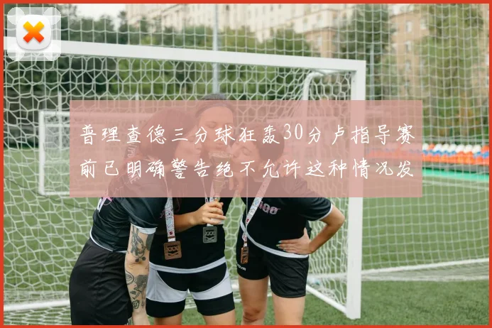 普理查德三分球狂轰30分卢指导赛前已明确警告绝不允许这种情况发生