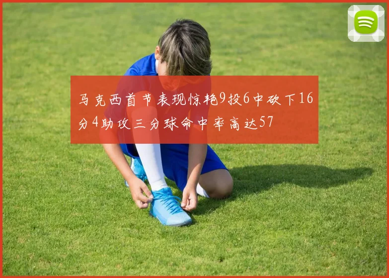 马克西首节表现惊艳9投6中砍下16分4助攻三分球命中率高达57