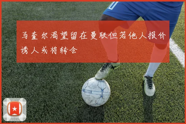 马奎尔渴望留在曼联但若他人报价诱人或将转会
