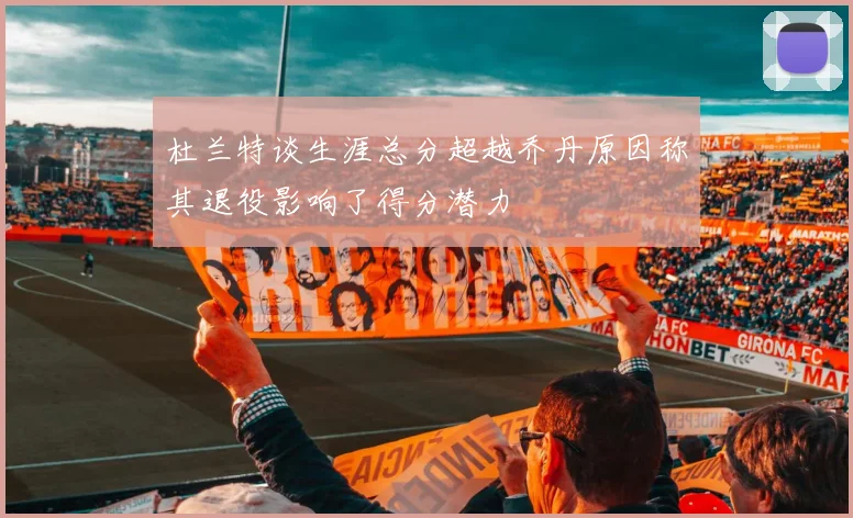 杜兰特谈生涯总分超越乔丹原因称其退役影响了得分潜力