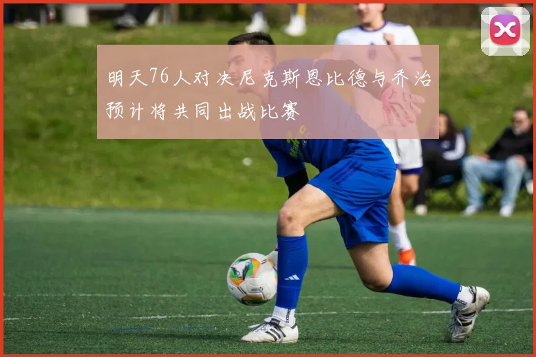 明天76人对决尼克斯恩比德与乔治预计将共同出战比赛