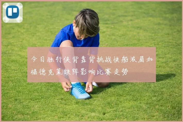 今日独行侠背靠背挑战快船浓眉加福德克莱缺阵影响比赛走势