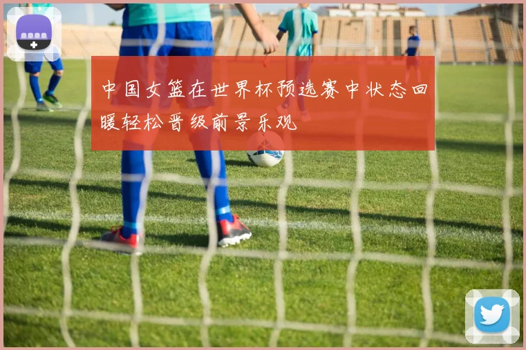 中国女篮在世界杯预选赛中状态回暖轻松晋级前景乐观