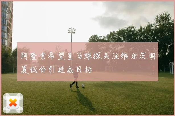 阿隆索希望皇马球探关注维尔茨明夏低价引进成目标