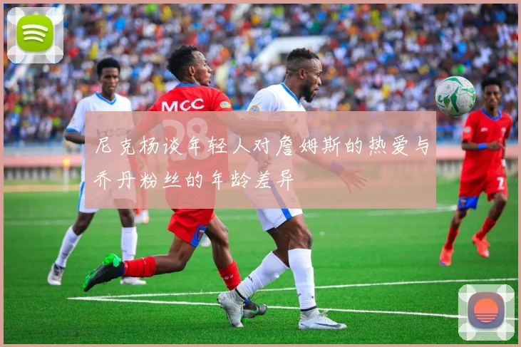 尼克杨谈年轻人对詹姆斯的热爱与乔丹粉丝的年龄差异