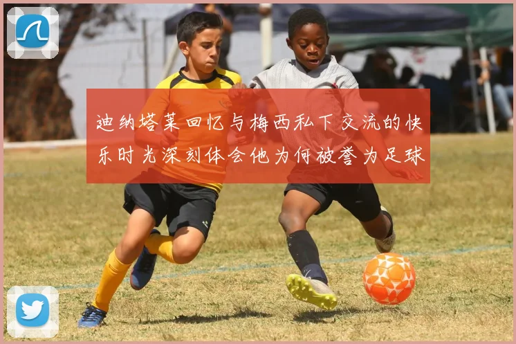 迪纳塔莱回忆与梅西私下交流的快乐时光深刻体会他为何被誉为足球历史最佳