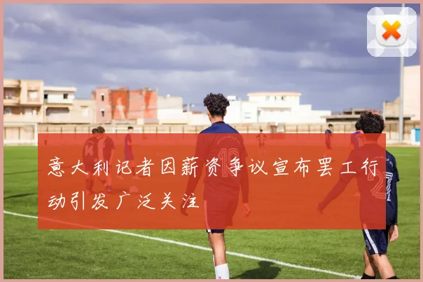 意大利记者因薪资争议宣布罢工行动引发广泛关注