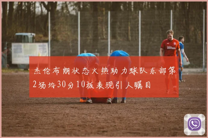 杰伦布朗状态火热助力球队东部第2场均30分10板表现引人瞩目
