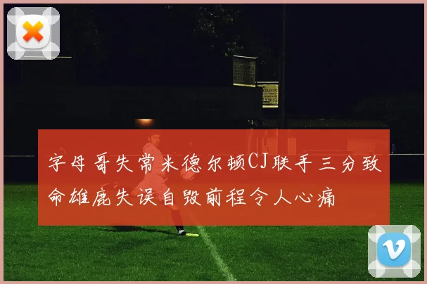 字母哥失常米德尔顿CJ联手三分致命雄鹿失误自毁前程令人心痛
