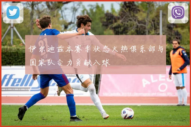 伊尔迪兹本赛季状态火热俱乐部与国家队合力贡献八球
