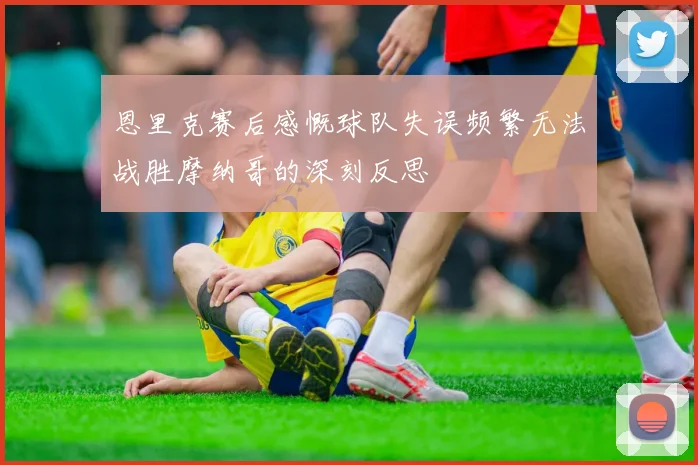 恩里克赛后感慨球队失误频繁无法战胜摩纳哥的深刻反思
