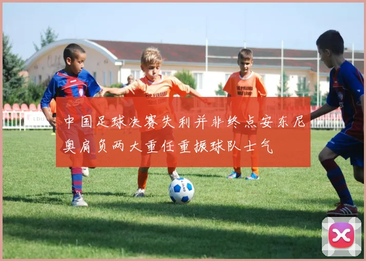 中国足球决赛失利并非终点安东尼奥肩负两大重任重振球队士气