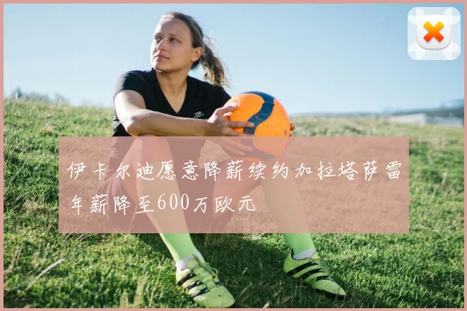 伊卡尔迪愿意降薪续约加拉塔萨雷年薪降至600万欧元