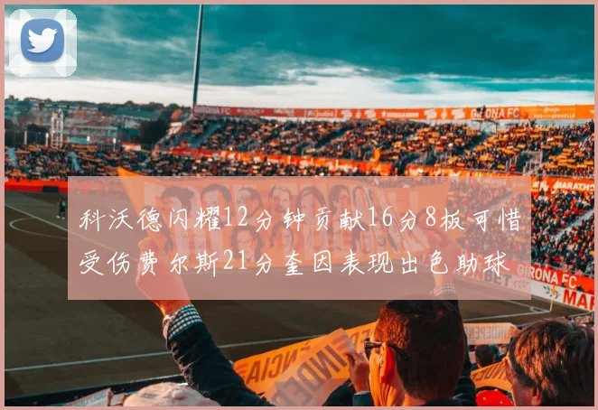 科沃德闪耀12分钟贡献16分8板可惜受伤费尔斯21分奎因表现出色助球队取胜