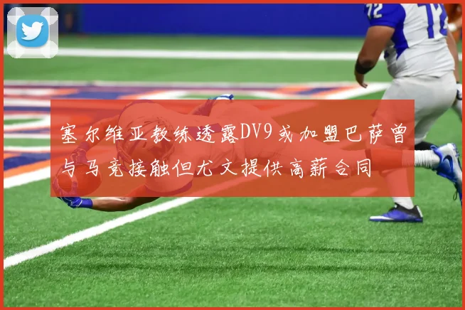 塞尔维亚教练透露DV9或加盟巴萨曾与马竞接触但尤文提供高薪合同