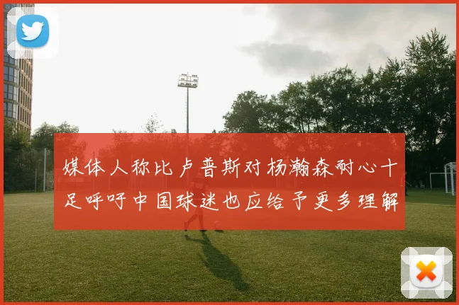媒体人称比卢普斯对杨瀚森耐心十足呼吁中国球迷也应给予更多理解与支持