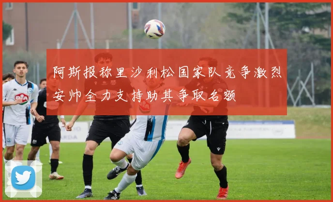 阿斯报称里沙利松国家队竞争激烈安帅全力支持助其争取名额