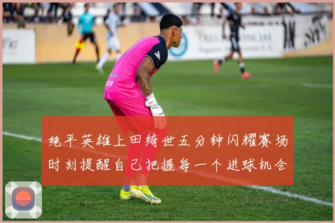 绝平英雄上田绮世五分钟闪耀赛场时刻提醒自己把握每一个进球机会