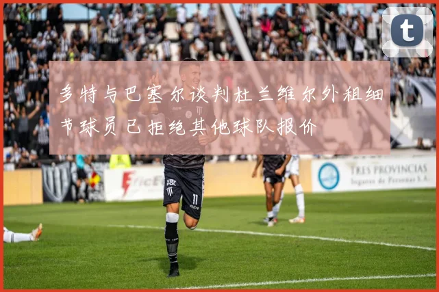 多特与巴塞尔谈判杜兰维尔外租细节球员已拒绝其他球队报价