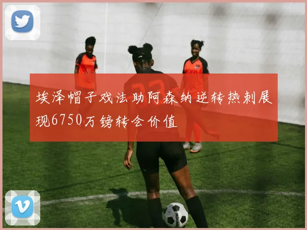 埃泽帽子戏法助阿森纳逆转热刺展现6750万镑转会价值
