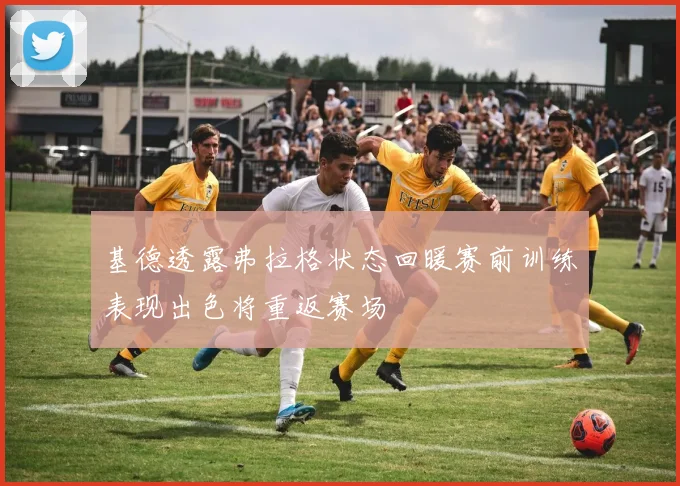 基德透露弗拉格状态回暖赛前训练表现出色将重返赛场