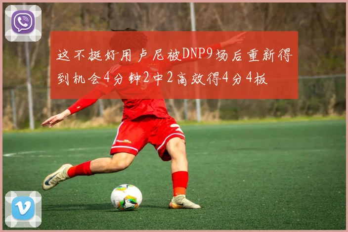 这不挺好用卢尼被DNP9场后重新得到机会4分钟2中2高效得4分4板