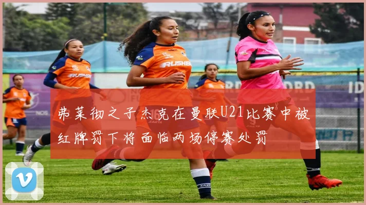 弗莱彻之子杰克在曼联U21比赛中被红牌罚下将面临两场停赛处罚