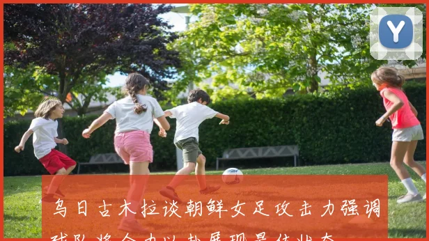 乌日古木拉谈朝鲜女足攻击力强调球队将全力以赴展现最佳状态