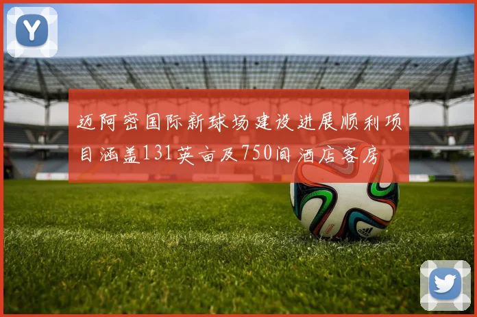 迈阿密国际新球场建设进展顺利项目涵盖131英亩及750间酒店客房