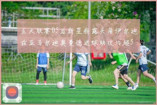 五大联赛05后新星崭露头角伊尔迪兹亚马尔迪奥曼德进球助攻均超5
