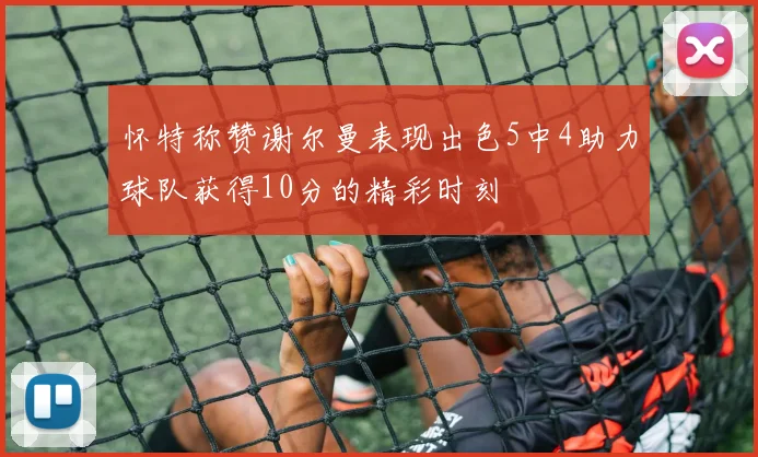 怀特称赞谢尔曼表现出色5中4助力球队获得10分的精彩时刻