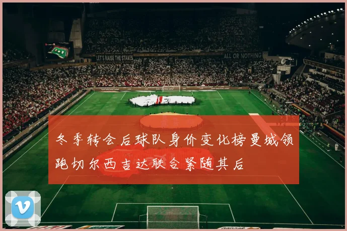 冬季转会后球队身价变化榜曼城领跑切尔西吉达联合紧随其后
