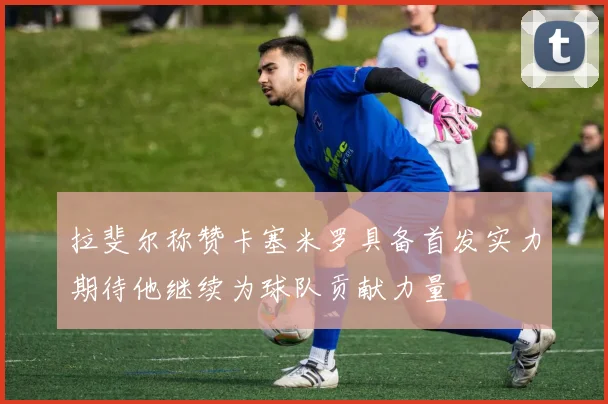 拉斐尔称赞卡塞米罗具备首发实力期待他继续为球队贡献力量